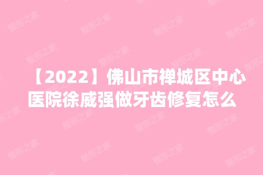 【2024】佛山市禅城区中心医院徐威强做牙齿修复怎么样？附医生简介|牙齿修复案例及