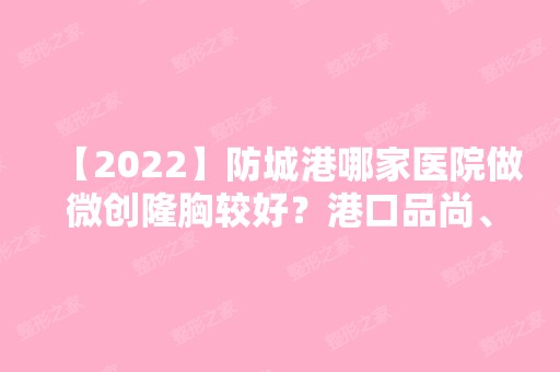 【2024】防城港哪家医院做微创隆胸较好？港口品尚、皓千秀、伊美微等实力在线比较