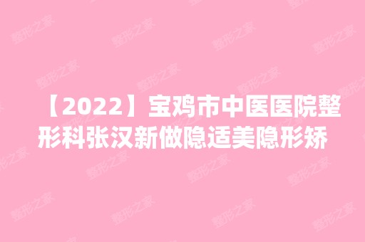 【2024】宝鸡市中医医院整形科张汉新做隐适美隐形矫正怎么样？附医生简介|隐适美隐