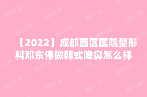 【2024】成都西区医院整形科邓东伟做韩式隆鼻怎么样？附医生简介|韩式隆鼻案例及价