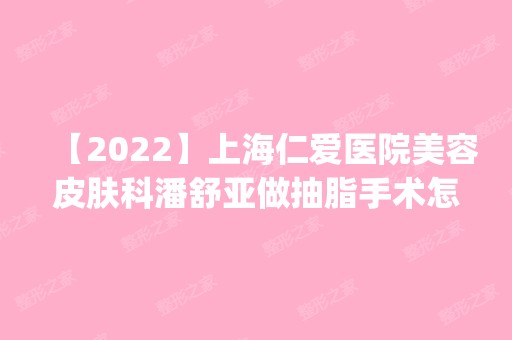 【2024】上海仁爱医院美容皮肤科潘舒亚做抽脂手术怎么样？附医生简介|抽脂手术案例