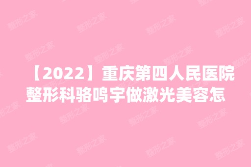 【2024】重庆第四人民医院整形科骆鸣宇做激光美容怎么样？附医生简介|激光美容案例