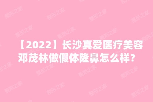 【2024】长沙真爱医疗美容邓茂林做假体隆鼻怎么样？附医生简介|假体隆鼻案例及价格