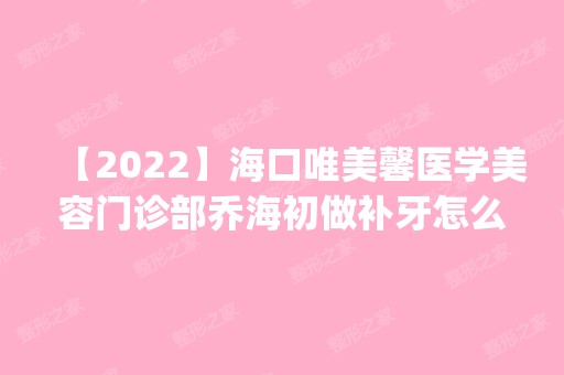 【2024】海口唯美馨医学美容门诊部乔海初做补牙怎么样？附医生简介|补牙案例及价格