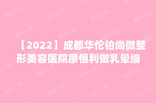 【2024】成都华伦铂尚微整形美容医院廖恒利做乳晕缩小怎么样？附医生简介|乳晕缩小