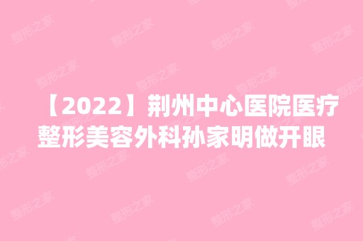 【2024】荆州中心医院医疗整形美容外科孙家明做开眼角怎么样？附医生简介|开眼角案