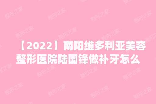 【2024】南阳维多利亚美容整形医院陆国锋做补牙怎么样？附医生简介|补牙案例及价格