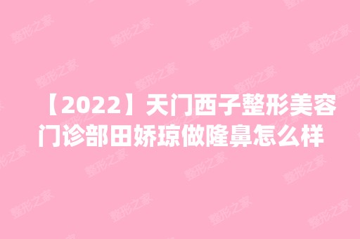 【2024】天门西子整形美容门诊部田娇琼做隆鼻怎么样？附医生简介|隆鼻案例及价格表