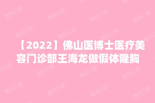 【2024】佛山医博士医疗美容门诊部王海龙做假体隆胸怎么样？附医生简介|假体隆胸案