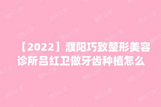 【2024】濮阳巧致整形美容诊所吕红卫做牙齿种植怎么样？附医生简介|牙齿种植案例及