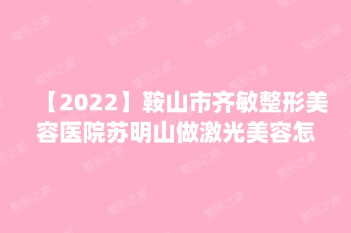 【2024】鞍山市齐敏整形美容医院苏明山做激光美容怎么样？附医生简介|激光美容案例