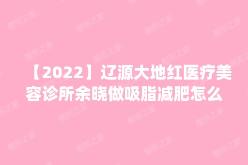 【2024】辽源大地红医疗美容诊所余晓做吸脂减肥怎么样？附医生简介|吸脂减肥案例及