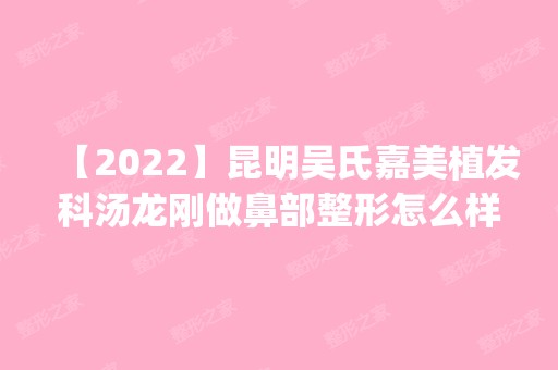 【2024】昆明吴氏嘉美植发科汤龙刚做鼻部整形怎么样？附医生简介|鼻部整形案例及价