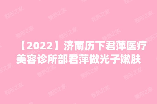 【2024】济南历下君萍医疗美容诊所部君萍做光子嫩肤手术怎么样？附医生简介|光子嫩