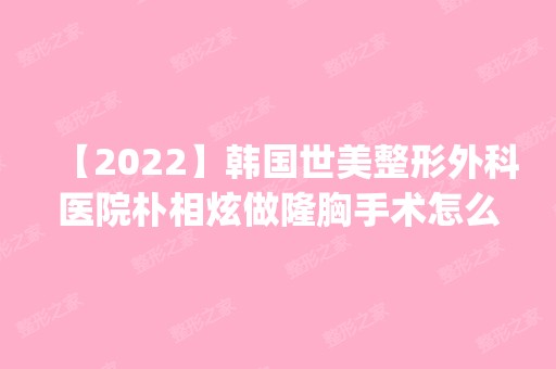 【2024】韩国世美整形外科医院朴相炫做隆胸手术怎么样？附医生简介|隆胸手术案例及