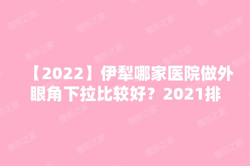 【2024】伊犁哪家医院做外眼角下拉比较好？2024排行前10医院盘点!个个都是口碑好且人