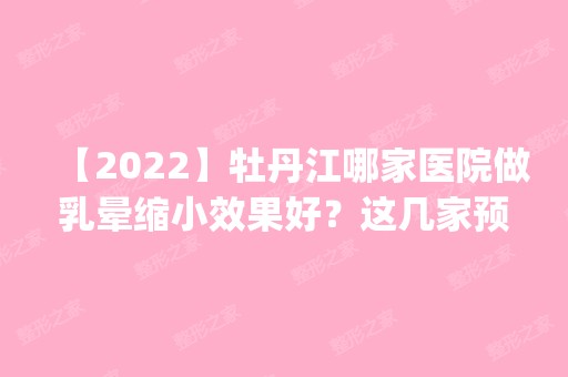 【2024】牡丹江哪家医院做乳晕缩小效果好？这几家预约量高口碑好_价格透明！