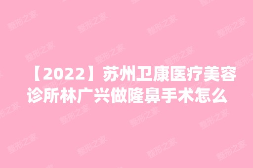 【2024】苏州卫康医疗美容诊所林广兴做隆鼻手术怎么样？附医生简介|隆鼻手术案例及