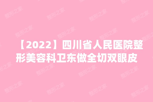 【2024】四川省人民医院整形美容科卫东做全切双眼皮怎么样？附医生简介|全切双眼皮