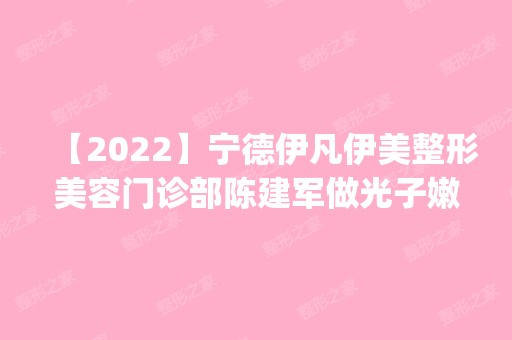 【2024】宁德伊凡伊美整形美容门诊部陈建军做光子嫩肤怎么样？附医生简介|光子嫩肤