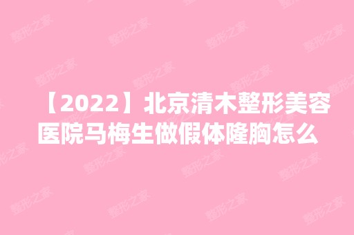 【2024】北京清木整形美容医院马梅生做假体隆胸怎么样？附医生简介|假体隆胸案例及