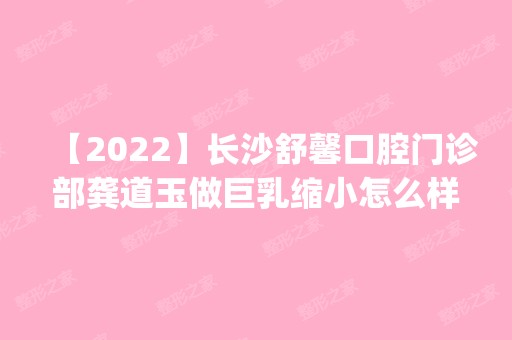 【2024】长沙舒馨口腔门诊部龚道玉做巨乳缩小怎么样？附医生简介|巨乳缩小案例及价