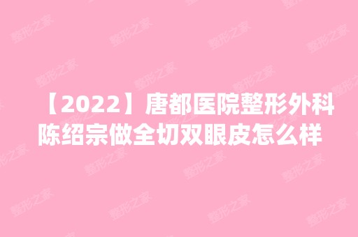 【2024】唐都医院整形外科陈绍宗做全切双眼皮怎么样？附医生简介|全切双眼皮案例及