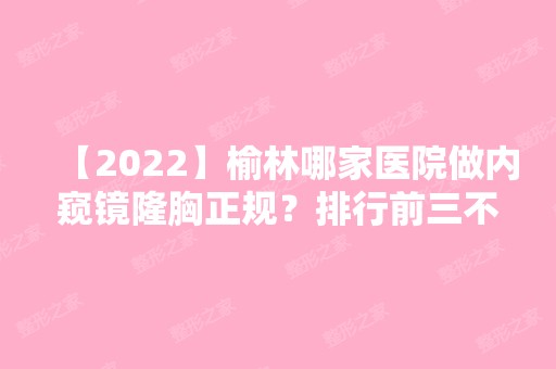 【2024】榆林哪家医院做内窥镜隆胸正规？排行前三不仅看医院实力！