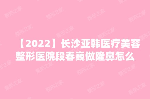 【2024】长沙亚韩医疗美容整形医院段春巍做隆鼻怎么样？附医生简介|隆鼻案例及价格