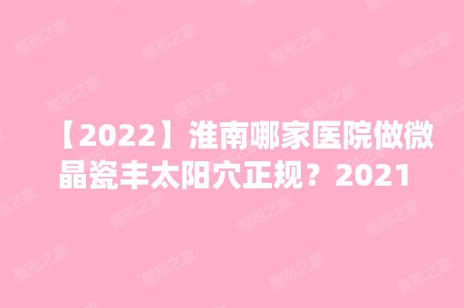 【2024】淮南哪家医院做微晶瓷丰太阳穴正规？2024排行榜前五这几家都有资质_含艾诺体