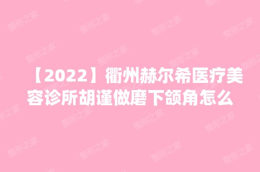 【2024】衢州赫尔希医疗美容诊所胡谨做磨下颌角怎么样？附医生简介|磨下颌角案例及