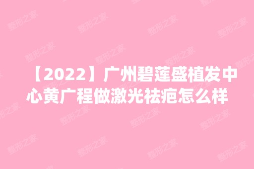 【2024】广州碧莲盛植发中心黄广程做激光祛疤怎么样？附医生简介|激光祛疤案例及价