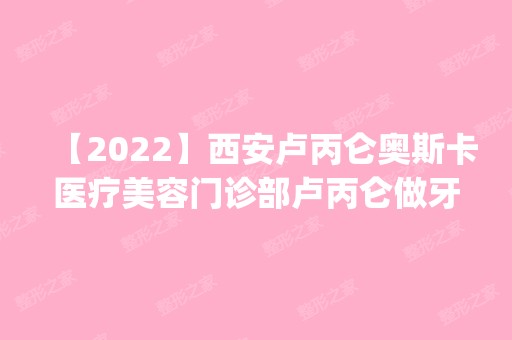 【2024】西安卢丙仑奥斯卡医疗美容门诊部卢丙仑做牙齿美白怎么样？附医生简介|牙齿