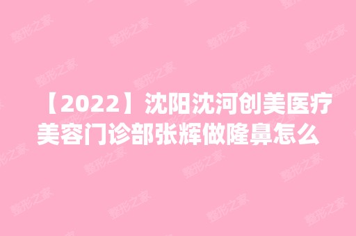 【2024】沈阳沈河创美医疗美容门诊部张辉做隆鼻怎么样？附医生简介|隆鼻案例及价格