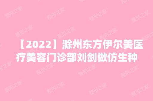 【2024】滁州东方伊尔美医疗美容门诊部刘剑做仿生种植牙怎么样？附医生简介|仿生种