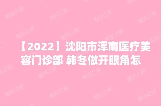 【2024】沈阳市浑南医疗美容门诊部 韩冬做开眼角怎么样？附医生简介|开眼角案例