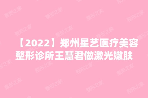 【2024】郑州星艺医疗美容整形诊所王慧君做激光嫩肤怎么样？附医生简介|激光嫩肤案