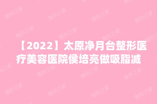 【2024】太原净月台整形医疗美容医院侯培亮做吸脂减肥怎么样？附医生简介|吸脂减肥