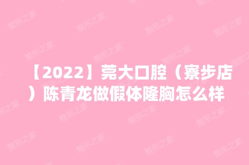 【2024】东莞大口腔（寮步店）陈青龙做假体隆胸怎么样？附医生简介|假体隆胸案例及价