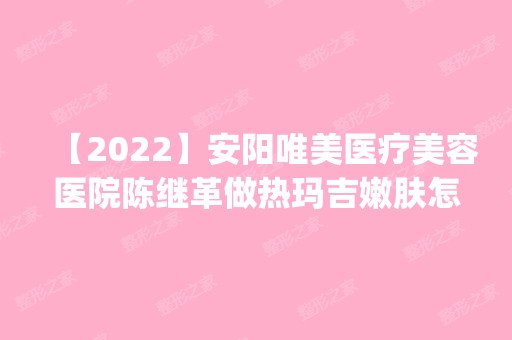 【2024】安阳唯美医疗美容医院陈继革做热玛吉嫩肤怎么样？附医生简介|热玛吉嫩肤案