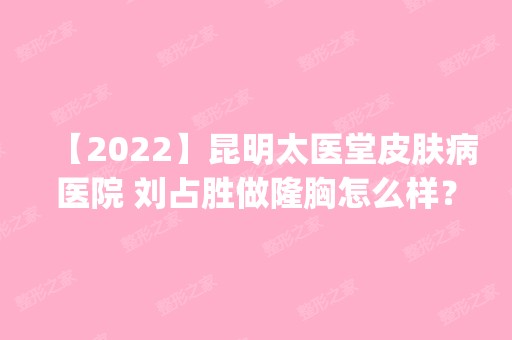 【2024】昆明太医堂皮肤病医院 刘占胜做隆胸怎么样？附医生简介|隆胸案例及价格表