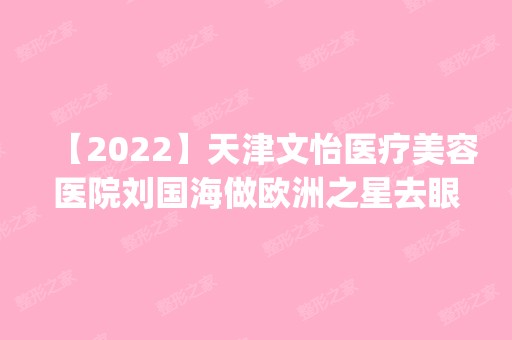 【2024】天津文怡医疗美容医院刘国海做欧洲之星去眼袋怎么样？附医生简介|欧洲之星