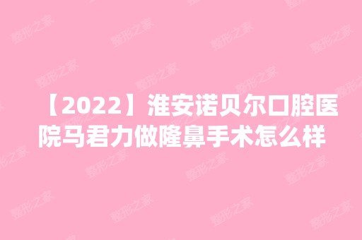 【2024】淮安诺贝尔口腔医院马君力做隆鼻手术怎么样？附医生简介|隆鼻手术案例及价