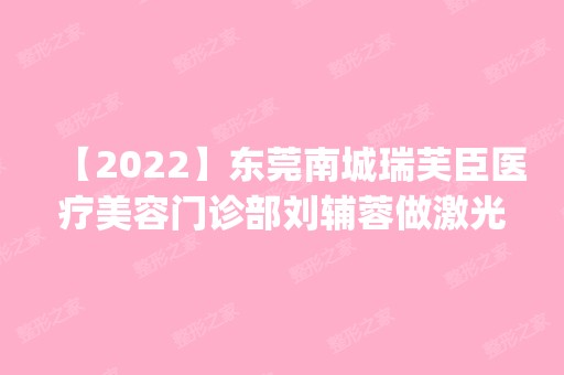 【2024】东莞南城瑞芙臣医疗美容门诊部刘辅蓉做激光美容怎么样？附医生简介|激光美