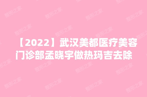 【2024】武汉美都医疗美容门诊部孟晓宇做热玛吉去除颈纹怎么样？附医生简介|热玛吉