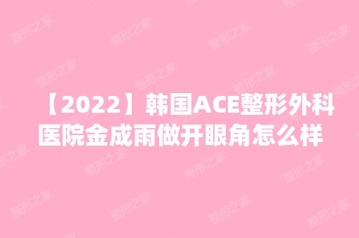 【2024】韩国ACE整形外科医院金成雨做开眼角怎么样？附医生简介|开眼角案例及价格表