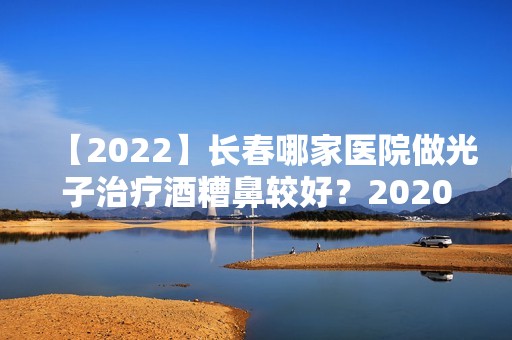 【2024】长春哪家医院做光子治疗酒糟鼻较好？2024-还有整光子治疗酒糟鼻价格案例参考