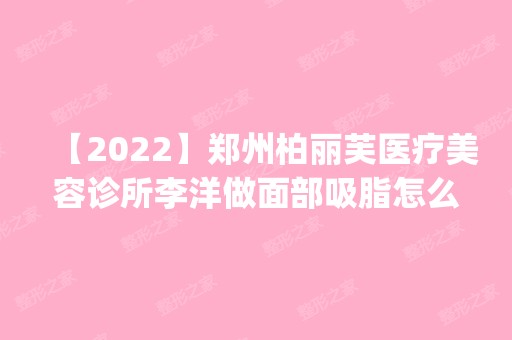 【2024】郑州柏丽芙医疗美容诊所李洋做面部吸脂怎么样？附医生简介|面部吸脂案例及