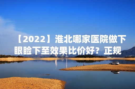 【2024】淮北哪家医院做下眼睑下至效果比价好？正规排名榜盘点前四_价格清单一一出