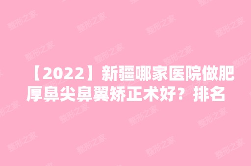 【2024】新疆哪家医院做肥厚鼻尖鼻翼矫正术好？排名前三马龙、乌鲁木齐李雪梅、乌鲁